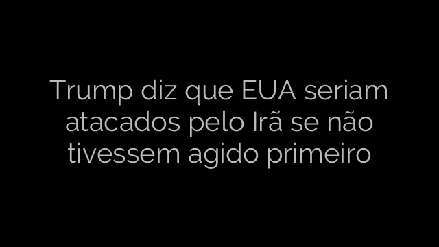 ​Trump diz que EUA seriam atacados pelo Irã se não tivessem agido primeiro 